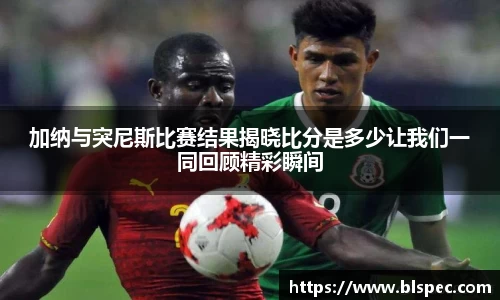 加纳与突尼斯比赛结果揭晓比分是多少让我们一同回顾精彩瞬间